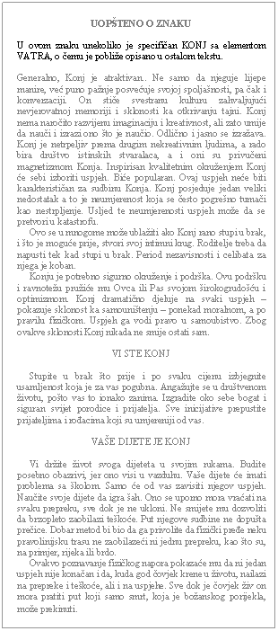 Text Box: UOPŠTENO O ZNAKU    U ovom znaku unekoliko je specifičan KONJ sa elementom VATRA, o čemu je pobliže opisano u ostalom tekstu.    Generalno, Konj je atraktivan.. Ne samo da njeguje lijepe manire, već puno pažnje posvećuje svojoj spoljašnosti, pa čak i konverzaciji. On stiče svestranu kulturu zahvaljujući nevjerovatnoj memoriji i sklonosti ka otkrivanju tajni. Konj nema naročito razvijenu imaginaciju i kreativnost, ali zato umije da nauči i izrazi ono što je naučio. Odlično i jasno se izražava. Konj je netrpeljiv prema drugim nekreativnim ljudima, a rado bira društvo istinskih stvaralaca, a i oni su privučeni magnetizmom Konja. Inspirisan kvalitetnim okruženjem Konj će sebi izboriti uspjeh. Biće popularan. Ovaj uspjeh neće biti karakterističan za sudbinu Konja. Konj posjeduje jedan veliki nedostatak a to je neumjerenost koja se često pogrešno tumači kao nestrpljenje. Usljed te neumjerenosti uspjeh može da se pretvori u katastrofu.       Ovo se u mnogome može ublažiti ako Konj rano stupi u brak, i što je moguće prije, stvori svoj intimni krug. Roditelje treba da napusti tek kad stupi u brak. Period nezavisnosti i celibata za njega je koban.       Konju je potrebno sigurno okruženje i podrška. Ovu podršku i ravnotežu pružiće mu Ovca ili Pas svojom širokogrudošću i optimizmom. Konj dramatično djeluje na svaki uspjeh – pokazuje sklonost ka samouništenju – ponekad moralnom, a po pravilu fizičkom. Uspjeh ga vodi pravo u samoubistvo. Zbog ovakve sklonosti Konj nikada ne smije ostati sam.    VI STE KONJ         Stupite u brak što prije i po svaku cijenu izbjegnite usamljenost koja je za vas pogubna. Angažujte se u društvenom životu, pošto vas to ionako zanima. Izgradite oko sebe bogat i siguran svijet porodice i prijatelja. Sve inicijative prepustite prijateljima i rođacima koji su umjereniji od vas.    VAŠE DIJETE JE KONJ         Vi držite život svoga dijeteta u svojim rukama. Budite posebno obazrivi, jer ono visi u vazduhu. Vaše dijete će imati problema sa školom. Samo će od vas zavisiti njegov uspjeh. Naučite svoje dijete da igra šah. Ono se uporno mora vraćati na svaku prepreku, sve dok je ne ukloni. Ne smijete mu dozvoliti da brzopleto zaobilazi teškoće. Put njegove sudbine ne dopušta prečice. Dobar metod bi bio da ga privolite da fizički pređe neku pravolinijsku trasu ne zaobilazeći ni jednu prepreku, kao što su, na primjer, rijeka ili brdo.       Ovakvo poznavanje fizičkog napora pokazaće mu da ni jedan uspjeh nije konačan i da, kuda god čovjek krene u životu, nailazi na prepreke i teškoće, ali i na uspjehe. Sve dok je čovjek živ on mora pratiti put koji samo smrt, koja je božanskog porijekla, može prekinuti.  